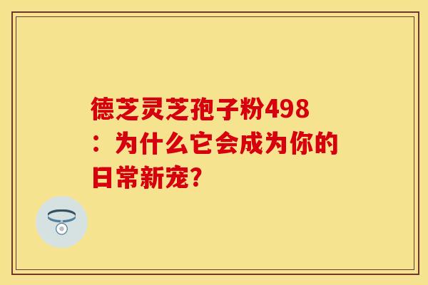 德芝灵芝孢子粉498：为什么它会成为你的日常新宠？