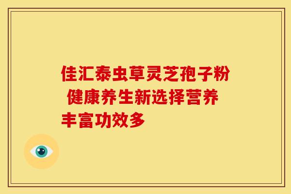 佳汇泰虫草灵芝孢子粉 健康养生新选择营养丰富功效多