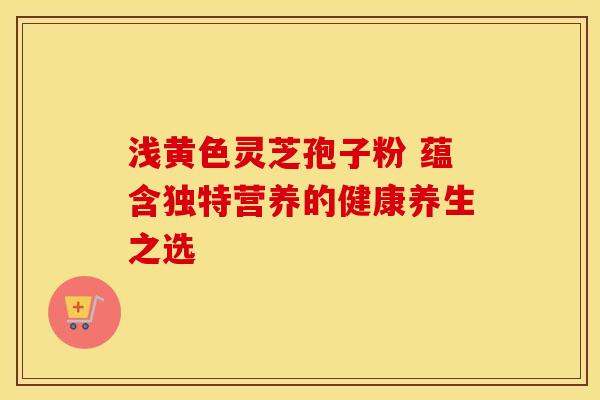 浅黄色灵芝孢子粉 蕴含独特营养的健康养生之选