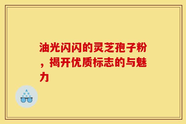 油光闪闪的灵芝孢子粉，揭开优质标志的与魅力