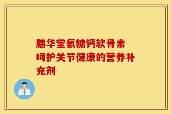 膳华堂氨糖钙软骨素 呵护关节健康的营养补充剂
