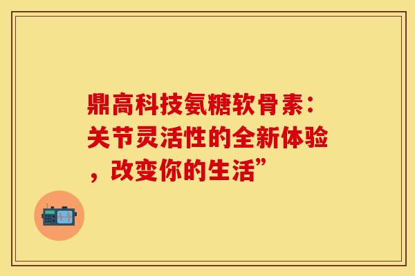 鼎高科技氨糖软骨素：关节灵活性的全新体验，改变你的生活”