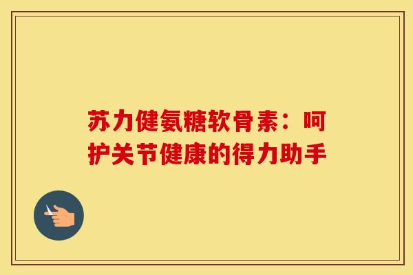 苏力健氨糖软骨素：呵护关节健康的得力助手