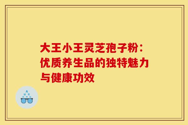 大王小王灵芝孢子粉：优质养生品的独特魅力与健康功效