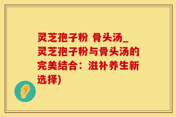 灵芝孢子粉 骨头汤_灵芝孢子粉与骨头汤的完美结合：滋补养生新选择)