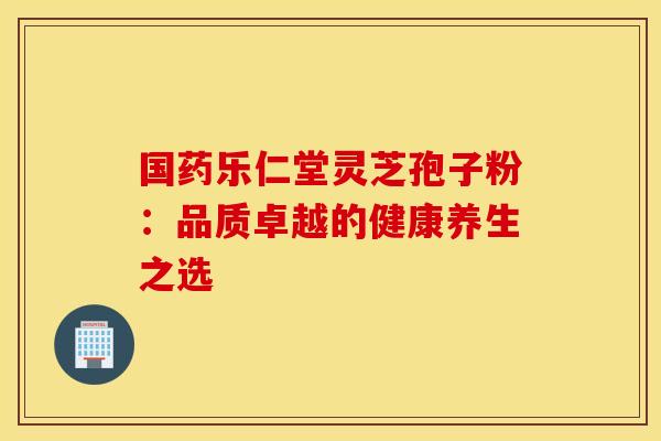 国药乐仁堂灵芝孢子粉：品质卓越的健康养生之选