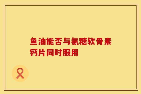 鱼油能否与氨糖软骨素钙片同时服用