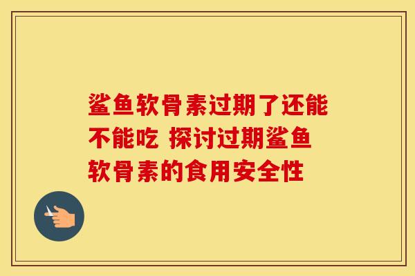鲨鱼软骨素过期了还能不能吃 探讨过期鲨鱼软骨素的食用安全性
