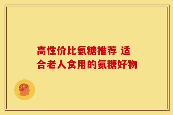 高性价比氨糖推荐 适合老人食用的氨糖好物