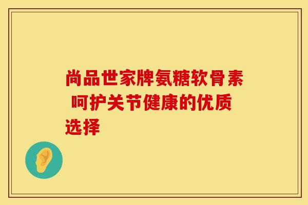 尚品世家牌氨糖软骨素 呵护关节健康的优质选择