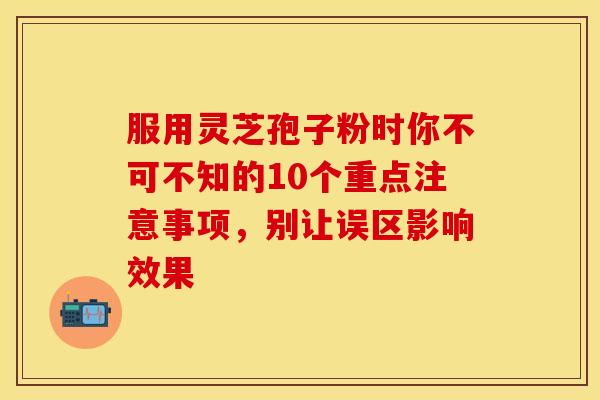 服用灵芝孢子粉时你不可不知的10个重点注意事项，别让误区影响效果