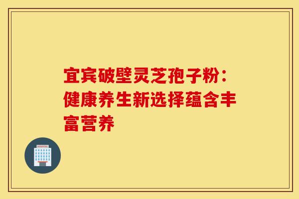 宜宾破壁灵芝孢子粉：健康养生新选择蕴含丰富营养