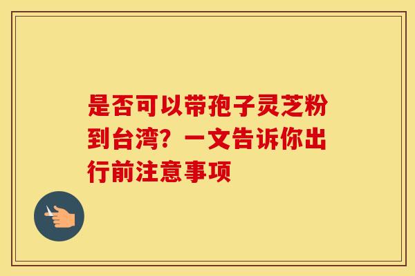 是否可以带孢子灵芝粉到台湾？一文告诉你出行前注意事项