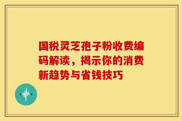国税灵芝孢子粉收费编码解读，揭示你的消费新趋势与省钱技巧