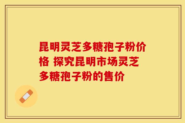 昆明灵芝多糖孢子粉价格 探究昆明市场灵芝多糖孢子粉的售价