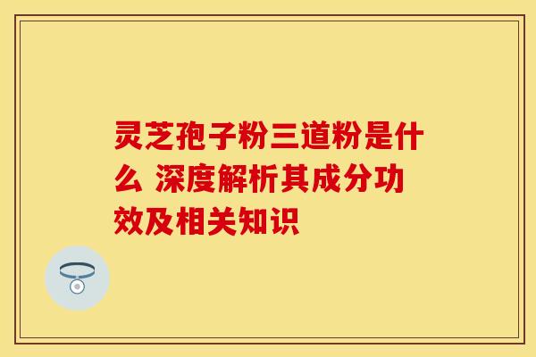 灵芝孢子粉三道粉是什么 深度解析其成分功效及相关知识