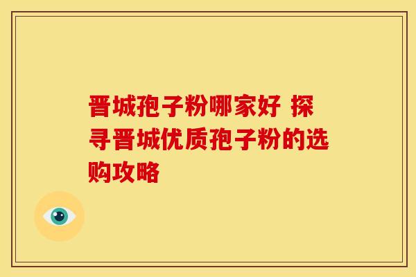 晋城孢子粉哪家好 探寻晋城优质孢子粉的选购攻略