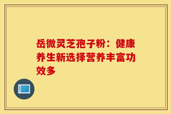 岳微灵芝孢子粉：健康养生新选择营养丰富功效多