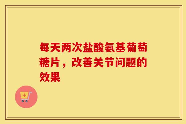 每天两次盐酸氨基葡萄糖片，改善关节问题的效果