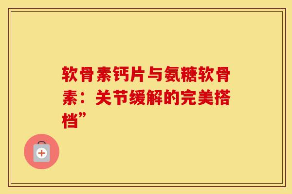 软骨素钙片与氨糖软骨素：关节缓解的完美搭档”
