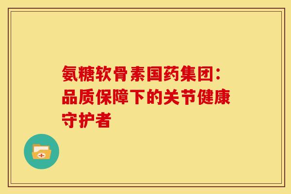 氨糖软骨素国药集团：品质保障下的关节健康守护者