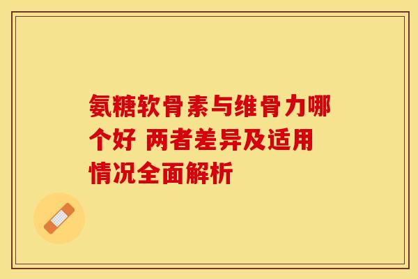 氨糖软骨素与维骨力哪个好 两者差异及适用情况全面解析