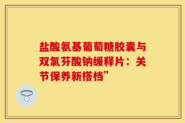 盐酸氨基葡萄糖胶囊与双氯芬酸钠缓释片：关节保养新搭档”