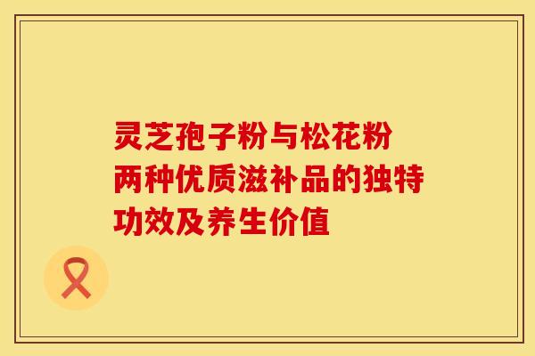 灵芝孢子粉与松花粉 两种优质滋补品的独特功效及养生价值