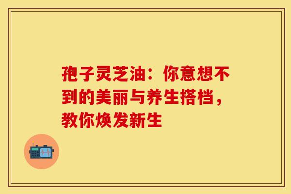 孢子灵芝油：你意想不到的美丽与养生搭档，教你焕发新生