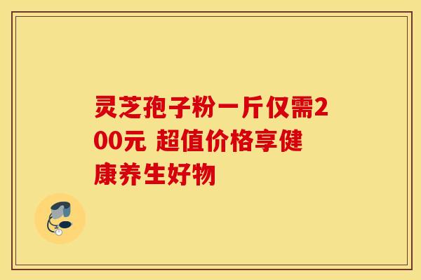 灵芝孢子粉一斤仅需200元 超值价格享健康养生好物