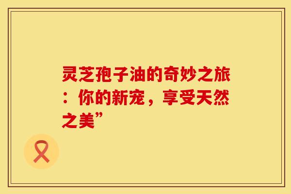 灵芝孢子油的奇妙之旅：你的新宠，享受天然之美”