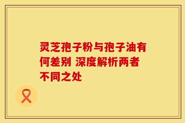 灵芝孢子粉与孢子油有何差别 深度解析两者不同之处