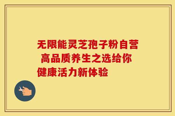 无限能灵芝孢子粉自营 高品质养生之选给你健康活力新体验