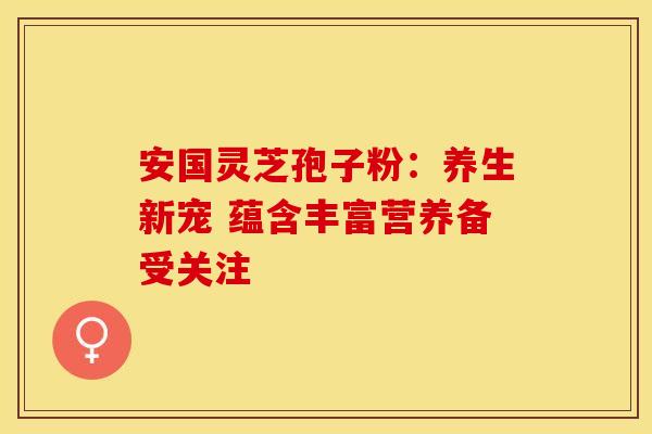 安国灵芝孢子粉：养生新宠 蕴含丰富营养备受关注