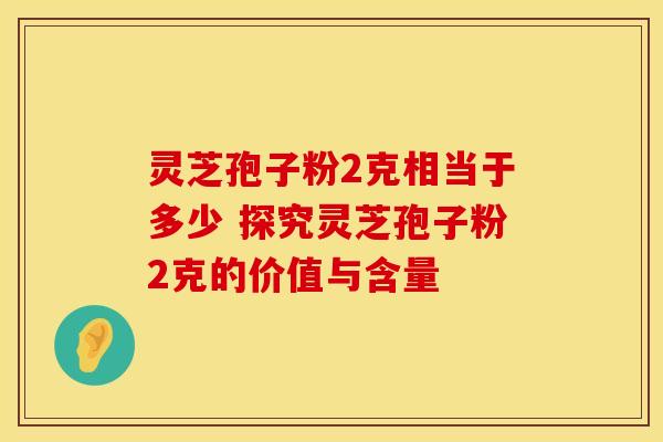灵芝孢子粉2克相当于多少 探究灵芝孢子粉2克的价值与含量
