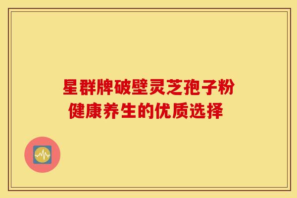 星群牌破壁灵芝孢子粉 健康养生的优质选择