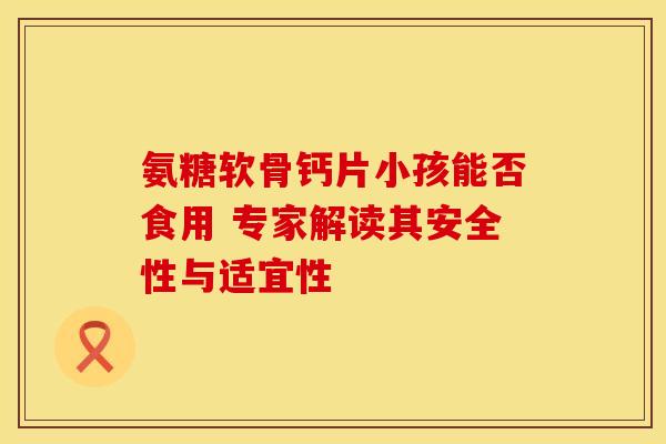 氨糖软骨钙片小孩能否食用 专家解读其安全性与适宜性