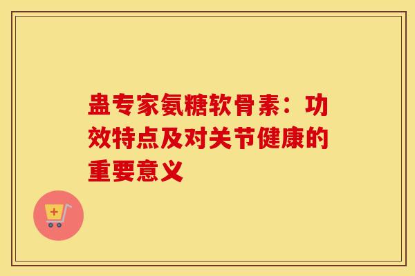 蛊专家氨糖软骨素:功效特点及对关节健康的重要意义 蛊专家氨糖软骨素:功效特点及对关节健康的重要意义
