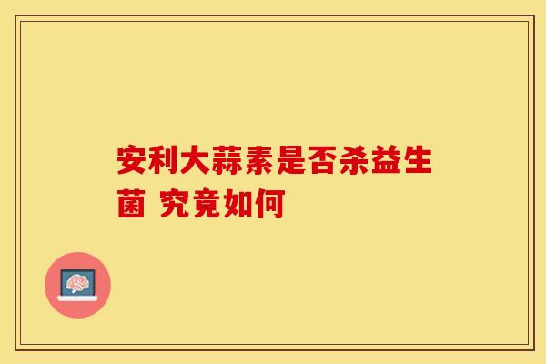 安利大蒜素是否杀益生菌 究竟如何 安利大蒜素是否杀益生菌 究竟如何