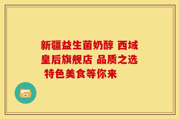 新疆益生菌奶醇 西域皇后旗舰店 品质之选 特色美食等你来