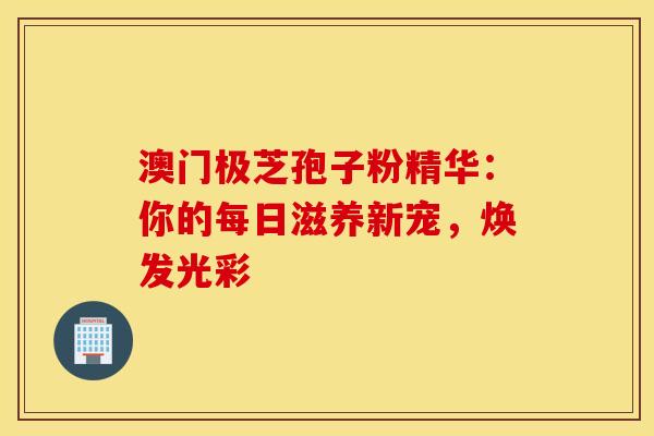 澳门极芝孢子粉精华：你的每日滋养新宠，焕发光彩