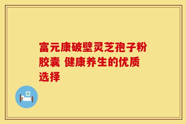 富元康破壁灵芝孢子粉胶囊 健康养生的优质选择