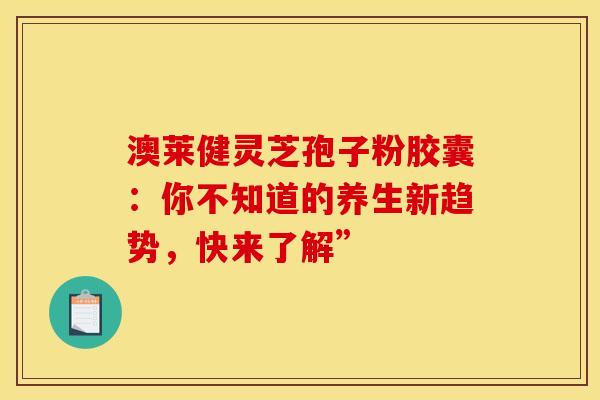 澳莱健灵芝孢子粉胶囊：你不知道的养生新趋势，快来了解”
