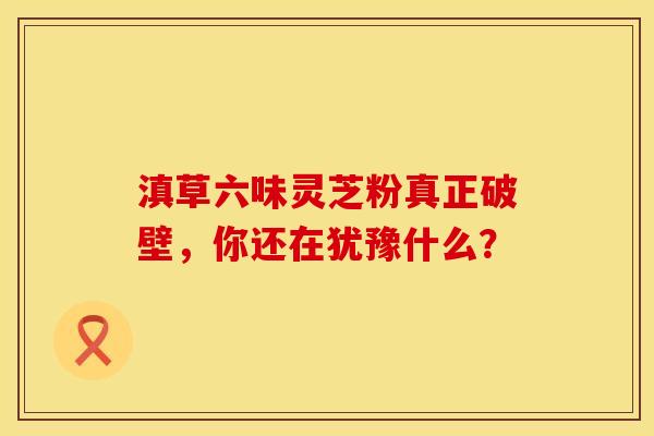 滇草六味灵芝粉真正破壁，你还在犹豫什么？
