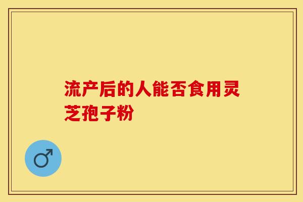流产后的人能否食用灵芝孢子粉