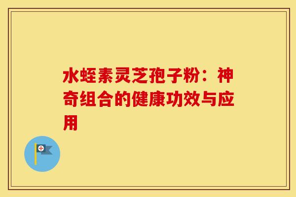 水蛭素灵芝孢子粉：神奇组合的健康功效与应用