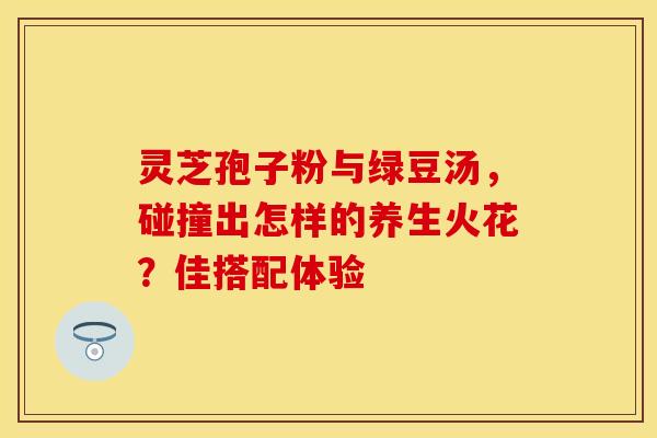 灵芝孢子粉与绿豆汤，碰撞出怎样的养生火花？佳搭配体验