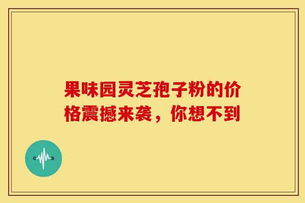 果味园灵芝孢子粉的价格震撼来袭，你想不到