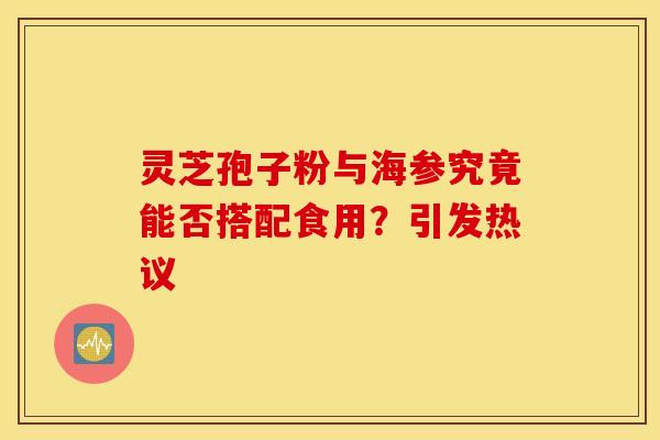 灵芝孢子粉与海参究竟能否搭配食用？引发热议