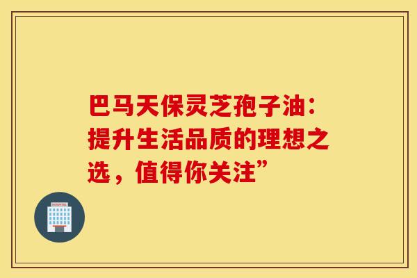 巴马天保灵芝孢子油：提升生活品质的理想之选，值得你关注”
